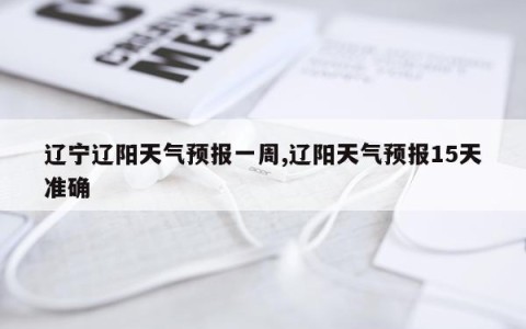 辽宁辽阳天气预报一周,辽阳天气预报15天准确