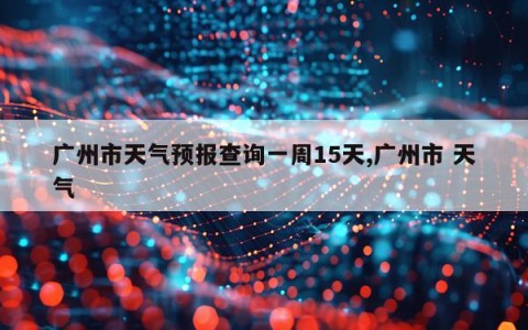 广州市天气预报查询一周15天,广州市 天气