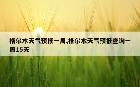 格尔木天气预报一周,格尔木天气预报查询一周15天