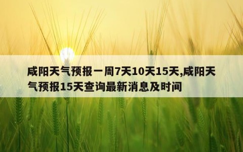 咸阳天气预报一周7天10天15天,咸阳天气预报15天查询最新消息及时间