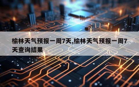 榆林天气预报一周7天,榆林天气预报一周7天查询结果