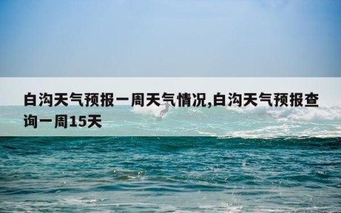 白沟天气预报一周天气情况,白沟天气预报查询一周15天