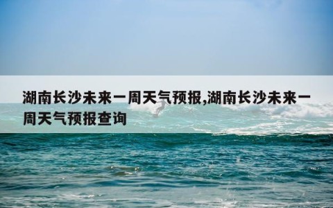湖南长沙未来一周天气预报,湖南长沙未来一周天气预报查询