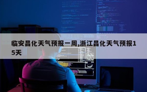 临安昌化天气预报一周,浙江昌化天气预报15天