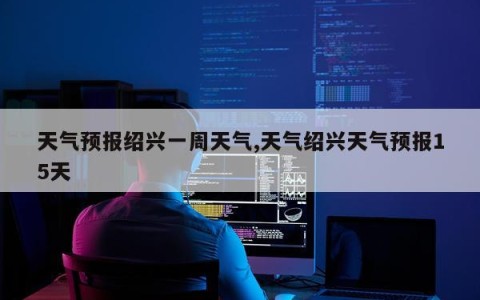 天气预报绍兴一周天气,天气绍兴天气预报15天