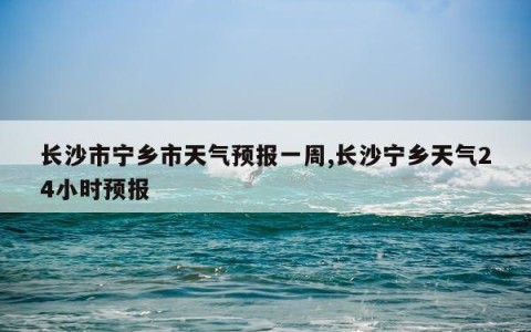 长沙市宁乡市天气预报一周,长沙宁乡天气24小时预报