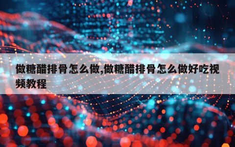 做糖醋排骨怎么做,做糖醋排骨怎么做好吃视频教程