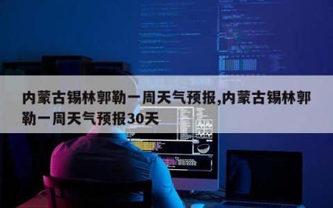 内蒙古锡林郭勒一周天气预报,内蒙古锡林郭勒一周天气预报30天