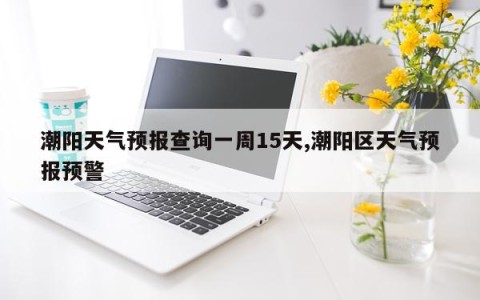 潮阳天气预报查询一周15天,潮阳区天气预报预警