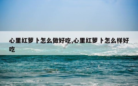 心里红萝卜怎么做好吃,心里红萝卜怎么样好吃