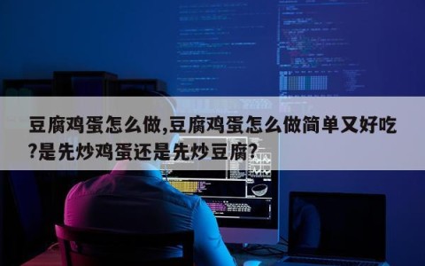 豆腐鸡蛋怎么做,豆腐鸡蛋怎么做简单又好吃?是先炒鸡蛋还是先炒豆腐?