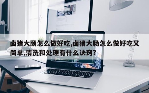 卤猪大肠怎么做好吃,卤猪大肠怎么做好吃又简单,清洗和处理有什么诀窍?