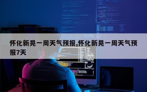 怀化新晃一周天气预报,怀化新晃一周天气预报7天