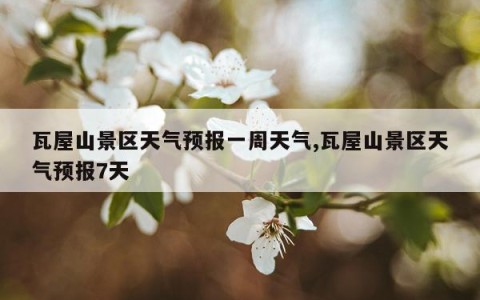 瓦屋山景区天气预报一周天气,瓦屋山景区天气预报7天