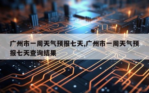 广州市一周天气预报七天,广州市一周天气预报七天查询结果