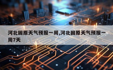 河北固原天气预报一周,河北固原天气预报一周7天
