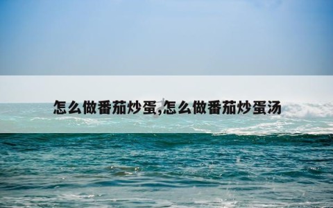 怎么做番茄炒蛋,怎么做番茄炒蛋汤