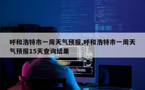 呼和浩特市一周天气预报,呼和浩特市一周天气预报15天查询结果