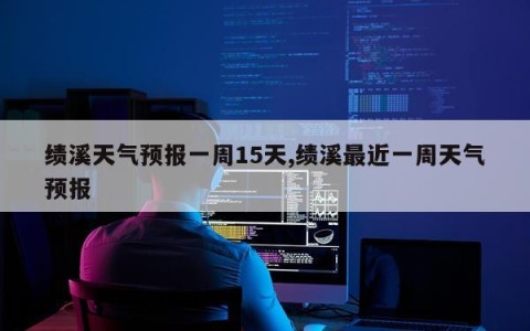 绩溪天气预报一周15天,绩溪最近一周天气预报