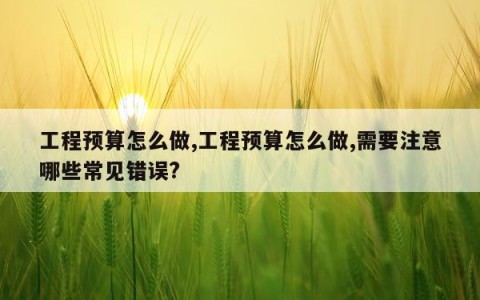 工程预算怎么做,工程预算怎么做,需要注意哪些常见错误?