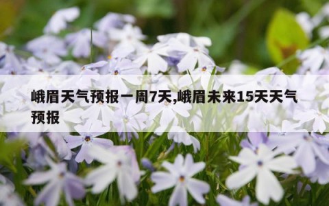 峨眉天气预报一周7天,峨眉未来15天天气预报