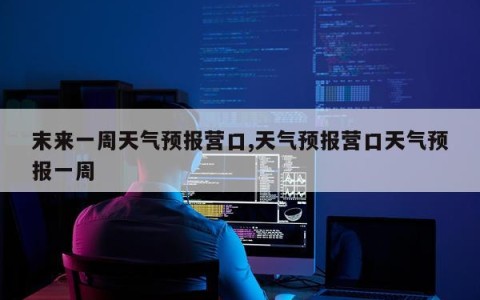 末来一周天气预报营口,天气预报营口天气预报一周