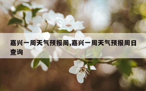 嘉兴一周天气预报周,嘉兴一周天气预报周日查询
