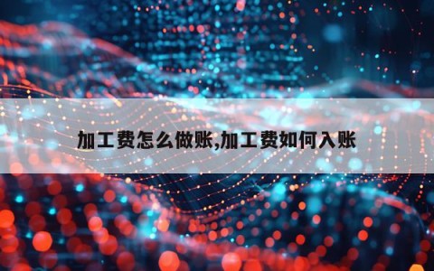 加工费怎么做账,加工费如何入账