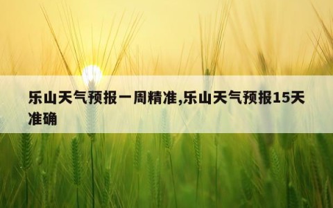乐山天气预报一周精准,乐山天气预报15天准确