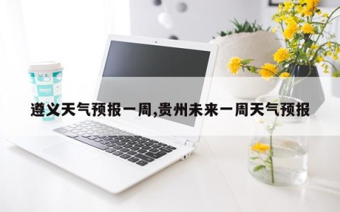 遵义天气预报一周,贵州未来一周天气预报