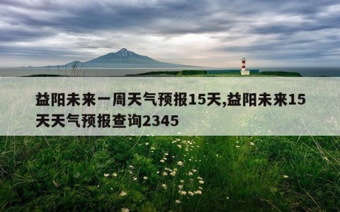 益阳未来一周天气预报15天,益阳未来15天天气预报查询2345