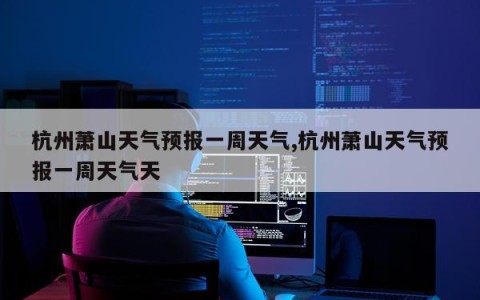 杭州萧山天气预报一周天气,杭州萧山天气预报一周天气天