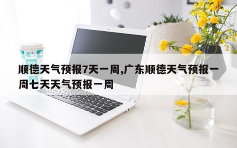 顺德天气预报7天一周,广东顺德天气预报一周七天天气预报一周