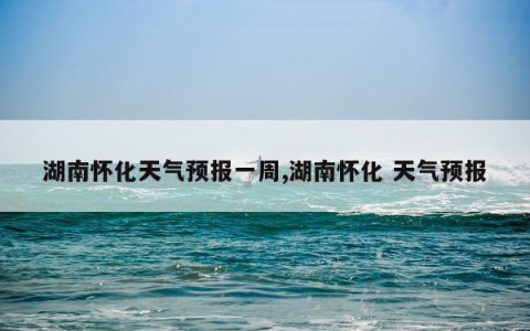 湖南怀化天气预报一周,湖南怀化 天气预报