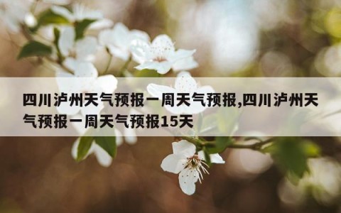 四川泸州天气预报一周天气预报,四川泸州天气预报一周天气预报15天