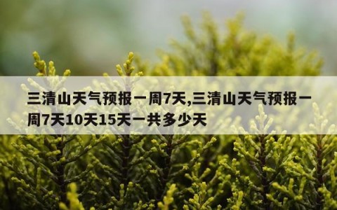 三清山天气预报一周7天,三清山天气预报一周7天10天15天一共多少天