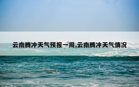 云南腾冲天气预报一周,云南腾冲天气情况