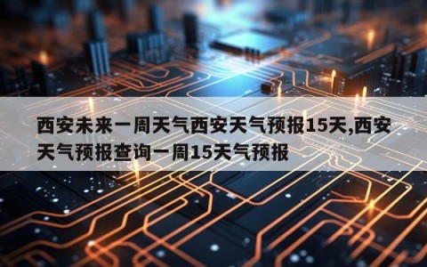 西安未来一周天气西安天气预报15天,西安天气预报查询一周15天气预报