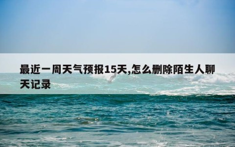 最近一周天气预报15天,怎么删除陌生人聊天记录