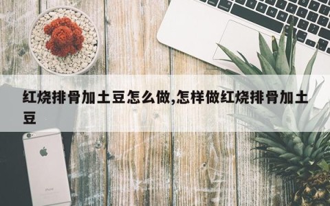 红烧排骨加土豆怎么做,怎样做红烧排骨加土豆