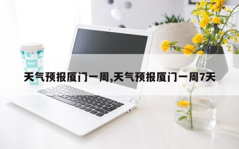 天气预报厦门一周,天气预报厦门一周7天