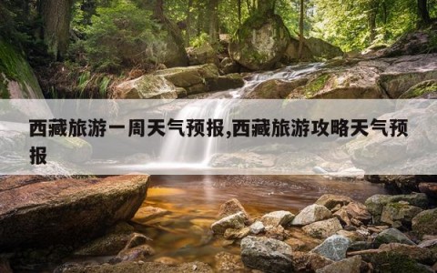 西藏旅游一周天气预报,西藏旅游攻略天气预报