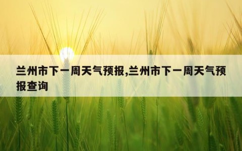 兰州市下一周天气预报,兰州市下一周天气预报查询