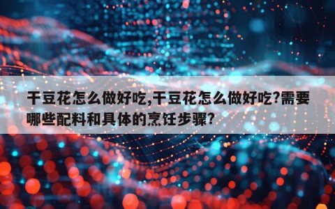 干豆花怎么做好吃,干豆花怎么做好吃?需要哪些配料和具体的烹饪步骤?