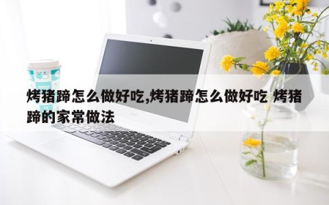 烤猪蹄怎么做好吃,烤猪蹄怎么做好吃 烤猪蹄的家常做法