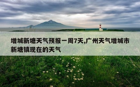 增城新塘天气预报一周7天,广州天气增城市新塘镇现在的天气