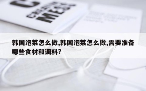韩国泡菜怎么做,韩国泡菜怎么做,需要准备哪些食材和调料?