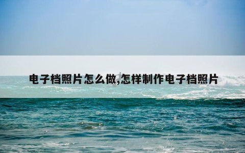 电子档照片怎么做,怎样制作电子档照片