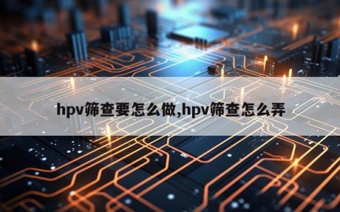 hpv筛查要怎么做,hpv筛查怎么弄
