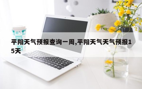 平阳天气预报查询一周,平阳天气天气预报15天